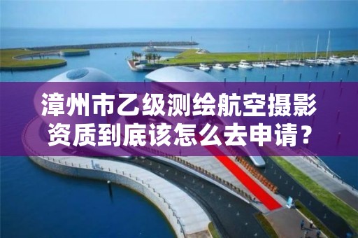 漳州市乙级测绘航空摄影资质到底该怎么去申请？