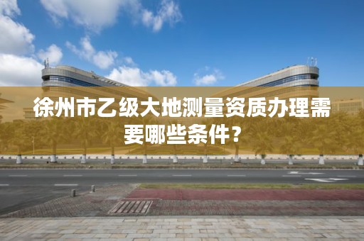 徐州市乙级大地测量资质办理需要哪些条件？