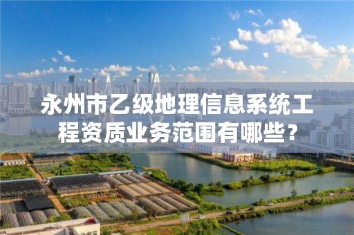 永州市乙级地理信息系统工程资质业务范围有哪些？