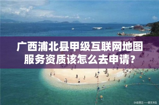 广西浦北县甲级互联网地图服务资质该怎么去申请？