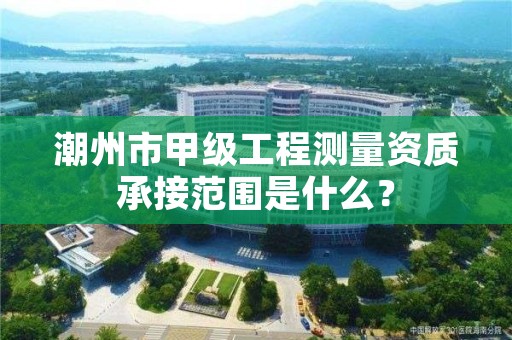 潮州市甲级工程测量资质承接范围是什么？