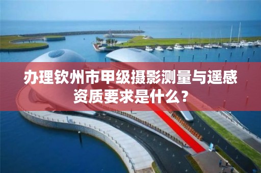 办理钦州市甲级摄影测量与遥感资质要求是什么？