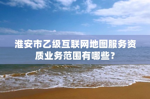 淮安市乙级互联网地图服务资质业务范围有哪些？