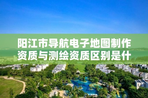 阳江市导航电子地图制作资质与测绘资质区别是什么？