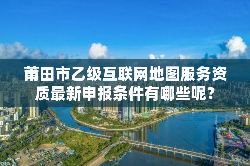 莆田市乙级互联网地图服务资质最新申报条件有哪些呢？