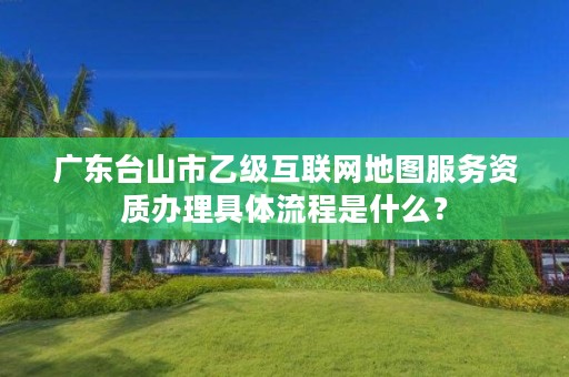 广东台山市乙级互联网地图服务资质办理具体流程是什么？