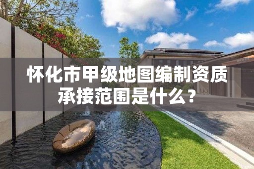 怀化市甲级地图编制资质承接范围是什么？