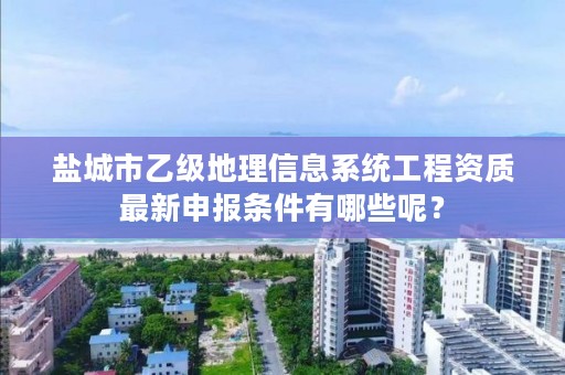 盐城市乙级地理信息系统工程资质最新申报条件有哪些呢？