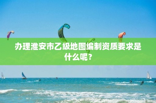 办理淮安市乙级地图编制资质要求是什么呢？