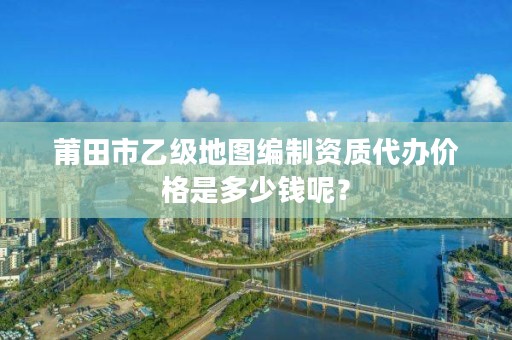 莆田市乙级地图编制资质代办价格是多少钱呢？