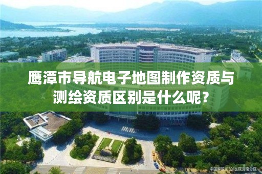 鹰潭市导航电子地图制作资质与测绘资质区别是什么呢？