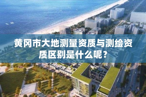 黄冈市大地测量资质与测绘资质区别是什么呢？