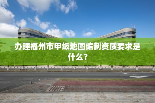 办理福州市甲级地图编制资质要求是什么？