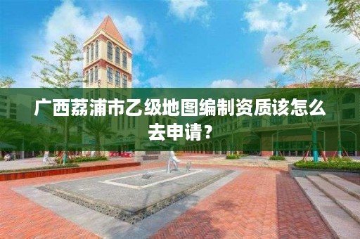 广西荔浦市乙级地图编制资质该怎么去申请？