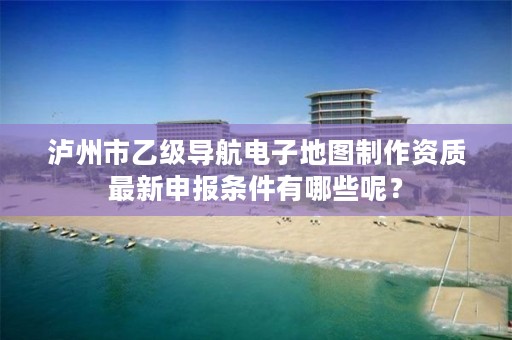 泸州市乙级导航电子地图制作资质最新申报条件有哪些呢？