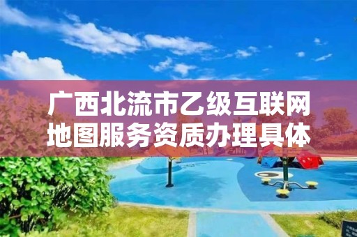 广西北流市乙级互联网地图服务资质办理具体流程是什么？