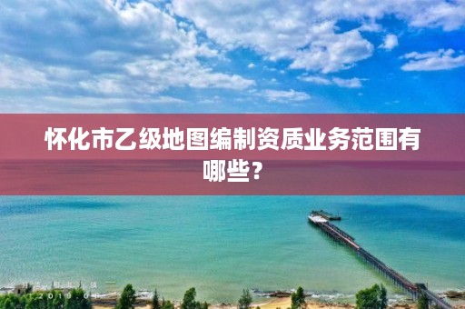 怀化市乙级地图编制资质业务范围有哪些？