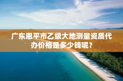 广东恩平市乙级大地测量资质代办价格是多少钱呢？