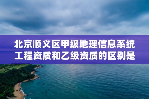 北京顺义区甲级地理信息系统工程资质和乙级资质的区别是什么？