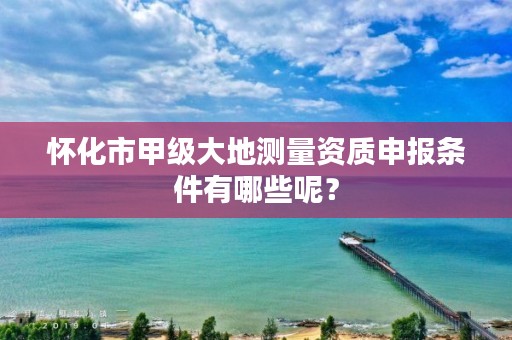 怀化市甲级大地测量资质申报条件有哪些呢？