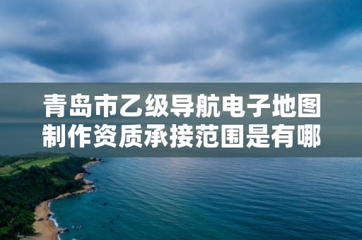 青岛市乙级导航电子地图制作资质承接范围是有哪些呢？