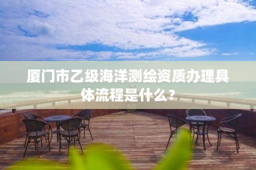 厦门市乙级海洋测绘资质办理具体流程是什么？