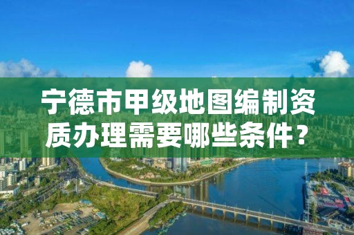 宁德市甲级地图编制资质办理需要哪些条件？