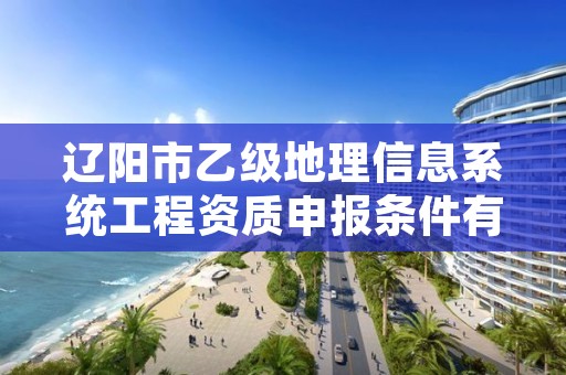 辽阳市乙级地理信息系统工程资质申报条件有哪些？建议收藏！