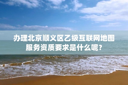 办理北京顺义区乙级互联网地图服务资质要求是什么呢？