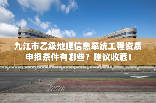 九江市乙级地理信息系统工程资质申报条件有哪些？建议收藏！