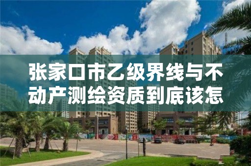 张家口市乙级界线与不动产测绘资质到底该怎么去申请？