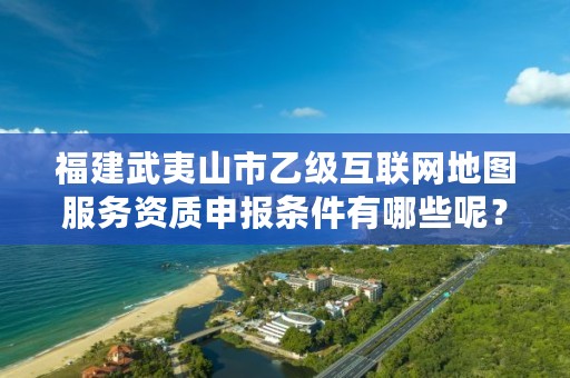 福建武夷山市乙级互联网地图服务资质申报条件有哪些呢？