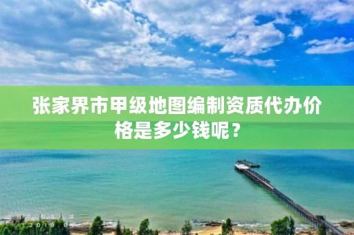 张家界市甲级地图编制资质代办价格是多少钱呢？