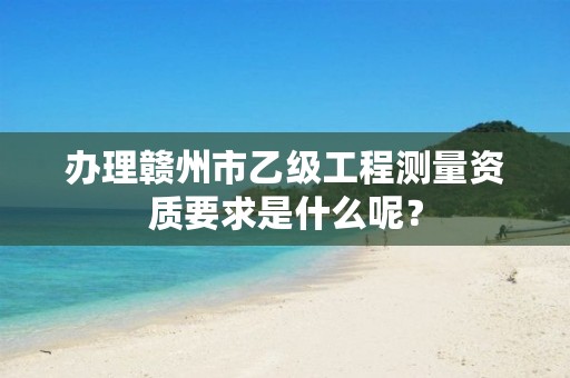 办理赣州市乙级工程测量资质要求是什么呢？