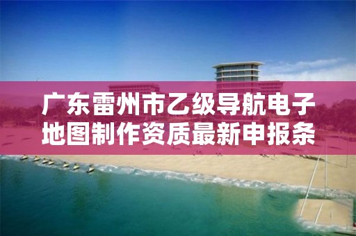 广东雷州市乙级导航电子地图制作资质最新申报条件有哪些呢？