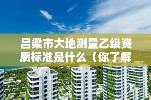 吕梁市大地测量乙级资质标准是什么（你了解过吗）