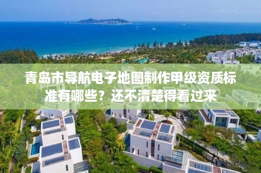 青岛市导航电子地图制作甲级资质标准有哪些？还不清楚得看过来