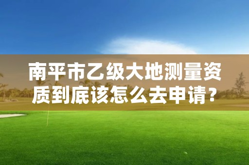 南平市乙级大地测量资质到底该怎么去申请？