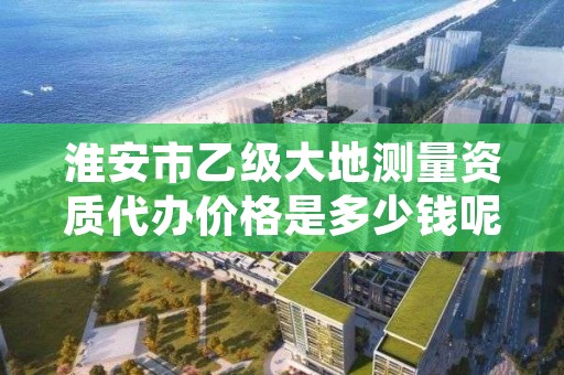 淮安市乙级大地测量资质代办价格是多少钱呢？