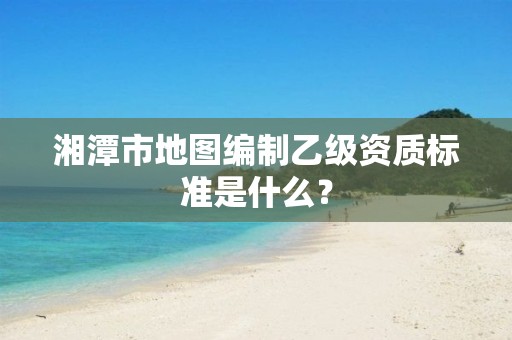 湘潭市地图编制乙级资质标准是什么？