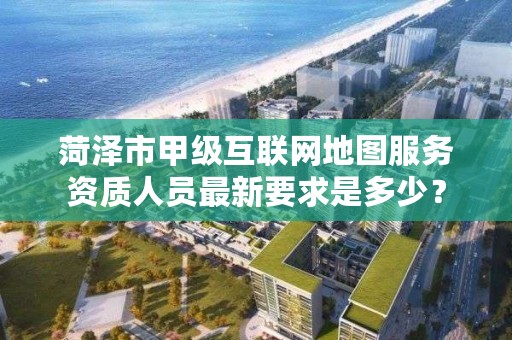 菏泽市甲级互联网地图服务资质人员最新要求是多少？