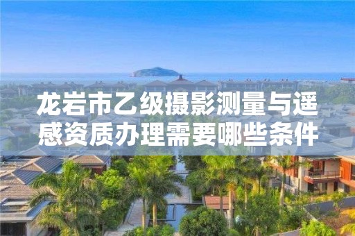 龙岩市乙级摄影测量与遥感资质办理需要哪些条件？