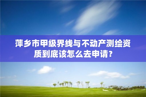 萍乡市甲级界线与不动产测绘资质到底该怎么去申请？