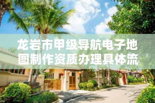 龙岩市甲级导航电子地图制作资质办理具体流程是什么？