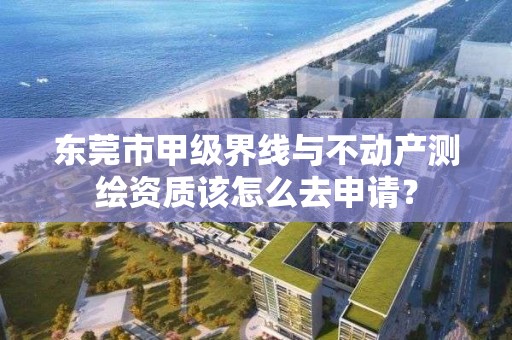 东莞市甲级界线与不动产测绘资质该怎么去申请？