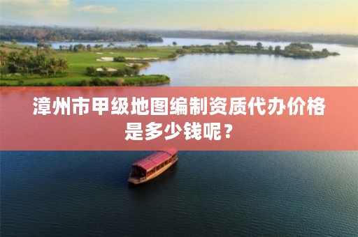 漳州市甲级地图编制资质代办价格是多少钱呢？