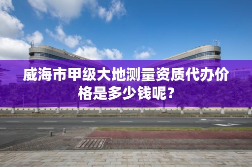 威海市甲级大地测量资质代办价格是多少钱呢？