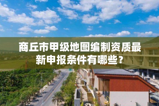 商丘市甲级地图编制资质最新申报条件有哪些？