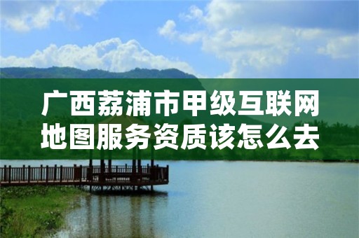 广西荔浦市甲级互联网地图服务资质该怎么去申请？