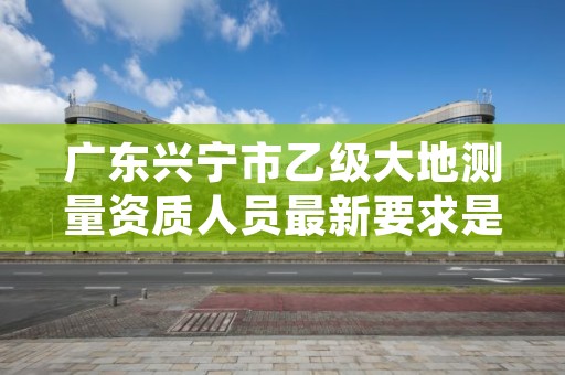 广东兴宁市乙级大地测量资质人员最新要求是多少人个？